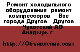 Ремонт холодильного оборудования, ремонт компрессоров. - Все города Другое » Другое   . Чукотский АО,Анадырь г.